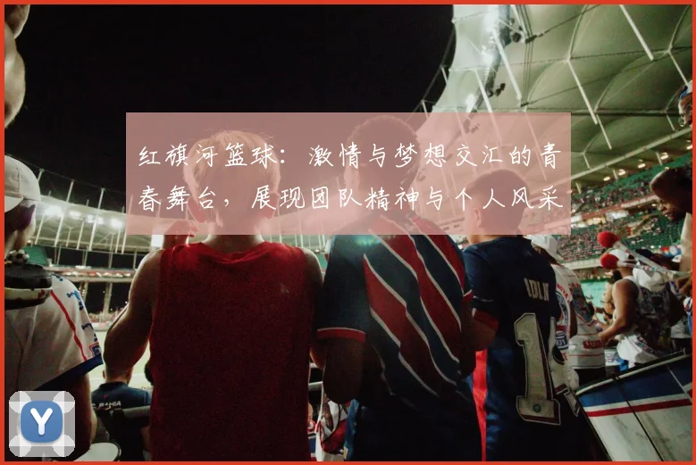 红旗河篮球：激情与梦想交汇的青春舞台，展现团队精神与个人风采