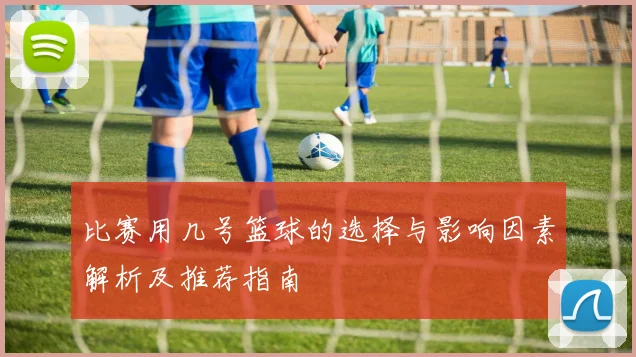 比赛用几号篮球的选择与影响因素解析及推荐指南