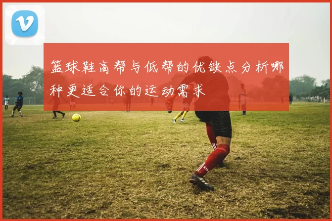 篮球鞋高帮与低帮的优缺点分析哪种更适合你的运动需求