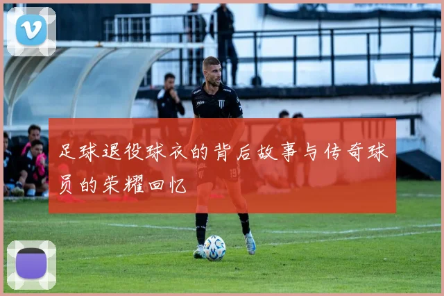 足球退役球衣的背后故事与传奇球员的荣耀回忆
