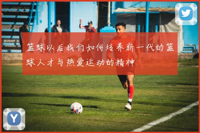 篮球以后我们如何培养新一代的篮球人才与热爱运动的精神