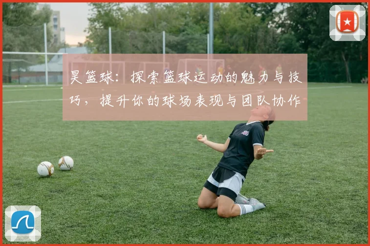 昊篮球：探索篮球运动的魅力与技巧，提升你的球场表现与团队协作能力